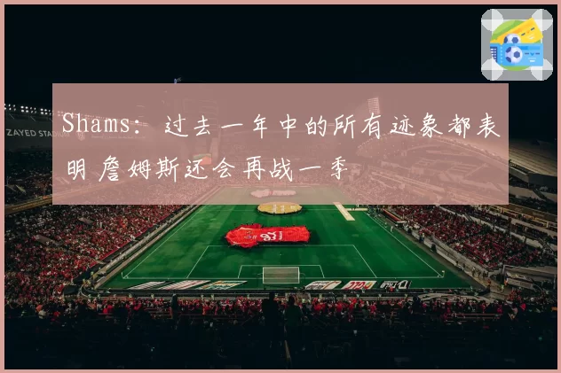 Shams:过去一年中的所有迹象都表明 詹姆斯还会再战一季
