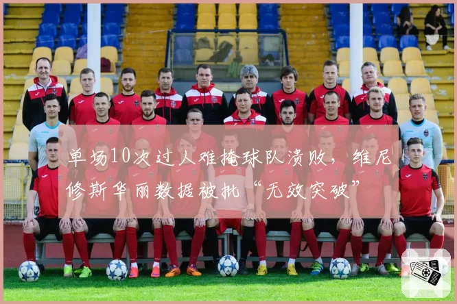 单场10次过人难掩球队溃败，维尼修斯华丽数据被批“无效突破”