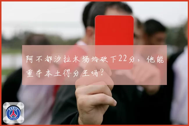 阿不都沙拉木场均砍下22分,他能重夺本土得分王吗?