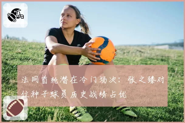 法网首轮潜在冷门场次:张之臻对位种子球员历史战绩占优