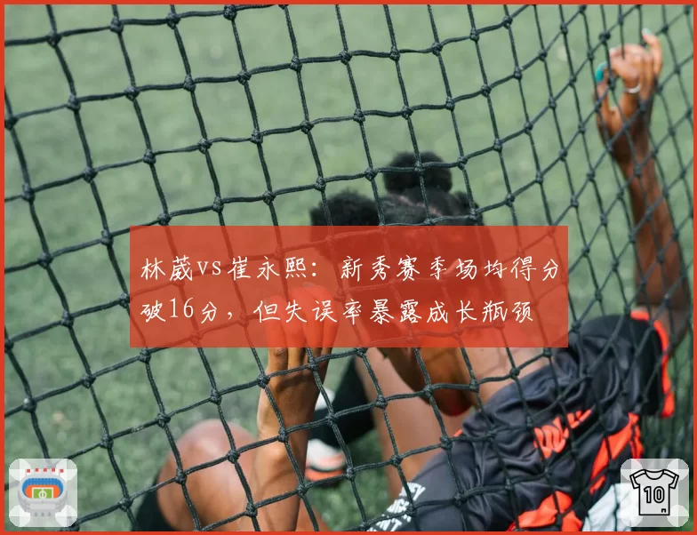 林葳vs崔永熙：新秀赛季场均得分破16分，但失误率暴露成长瓶颈