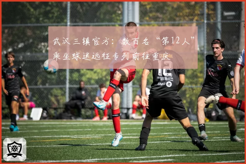 武汉三镇官方:数百名“第12人”乘坐球迷远征专列前往重庆
