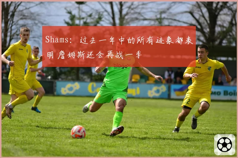 Shams：过去一年中的所有迹象都表明 詹姆斯还会再战一季