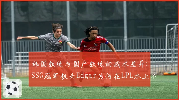 韩国教练与国产教练的战术差异:SSG冠军教头Edgar为何在LPL水土不服?