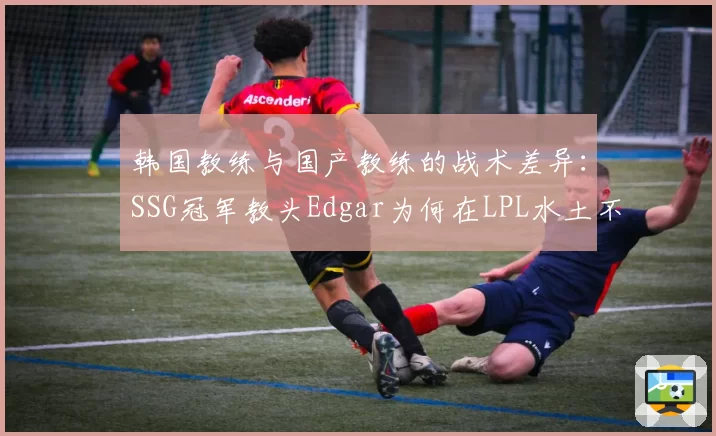 韩国教练与国产教练的战术差异:SSG冠军教头Edgar为何在LPL水土不服?