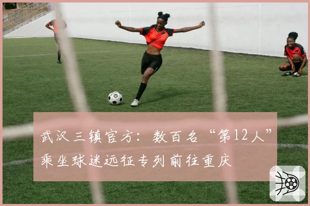武汉三镇官方：数百名“第12人”乘坐球迷远征专列前往重庆