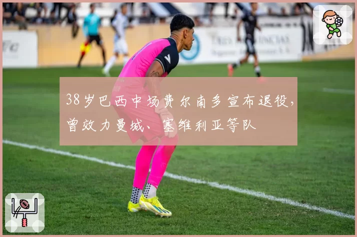 38岁巴西中场费尔南多宣布退役,曾效力曼城、塞维利亚等队