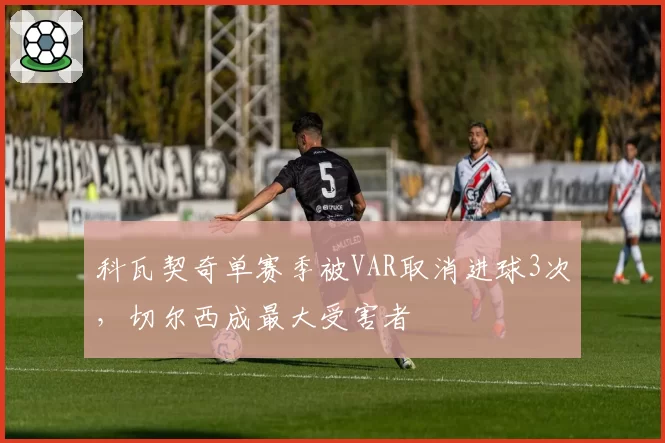 科瓦契奇单赛季被VAR取消进球3次,切尔西成最大受害者