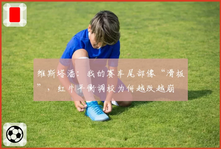 维斯塔潘:我的赛车尾部像“滑板”,红牛平衡调校为何越改越崩