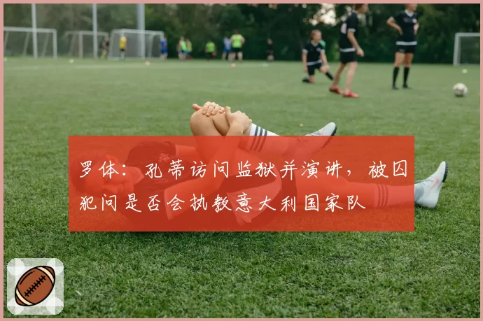 罗体：孔蒂访问监狱并演讲，被囚犯问是否会执教意大利国家队