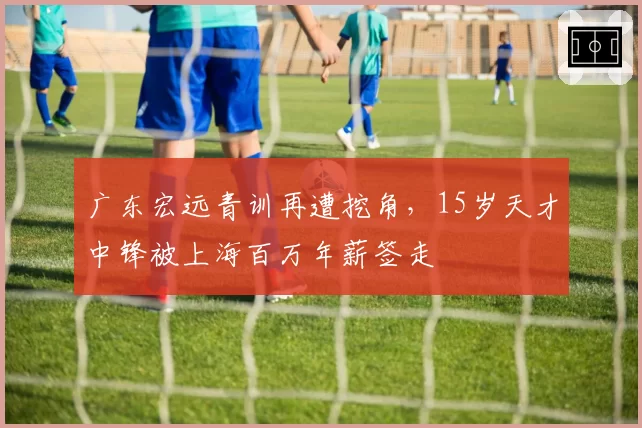 广东宏远青训再遭挖角，15岁天才中锋被上海百万年薪签走