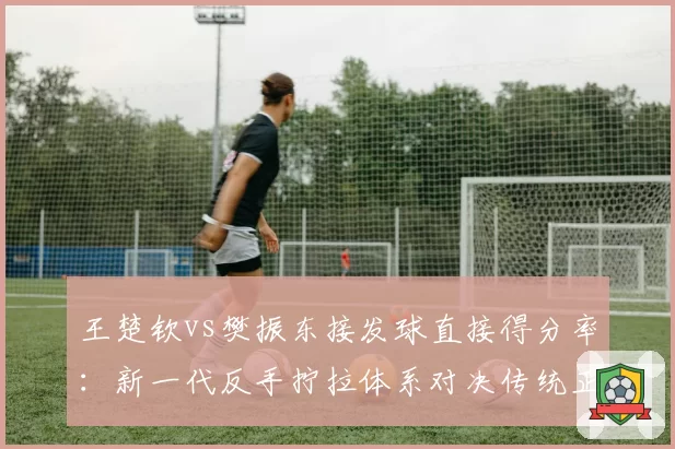 王楚钦vs樊振东接发球直接得分率：新一代反手拧拉体系对决传统正手统治力