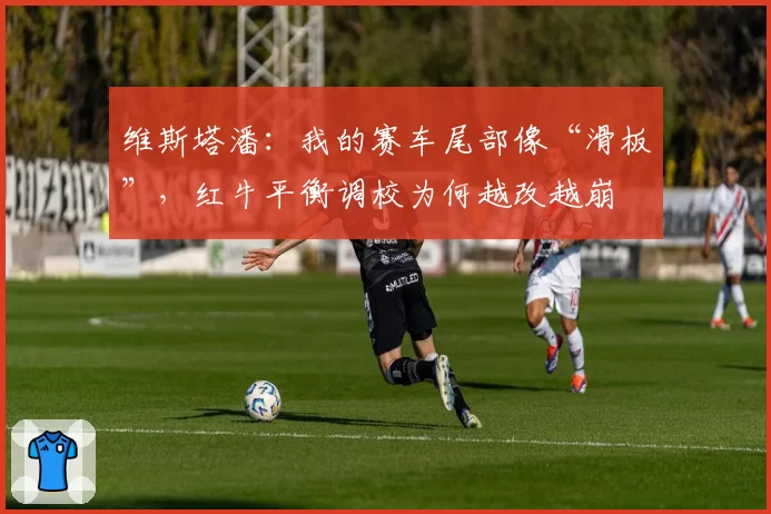 维斯塔潘：我的赛车尾部像“滑板”，红牛平衡调校为何越改越崩