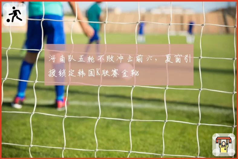 河南队五轮不败冲击前六，夏窗引援锁定韩国K联赛金靴