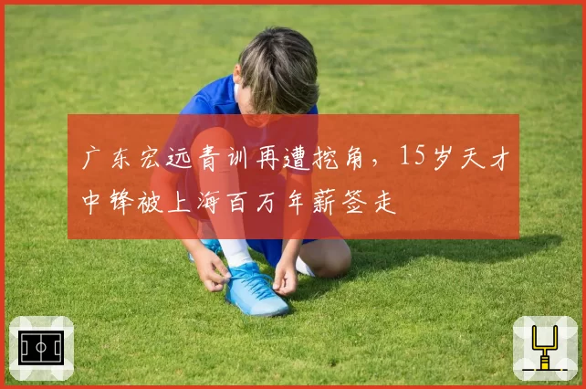 广东宏远青训再遭挖角，15岁天才中锋被上海百万年薪签走