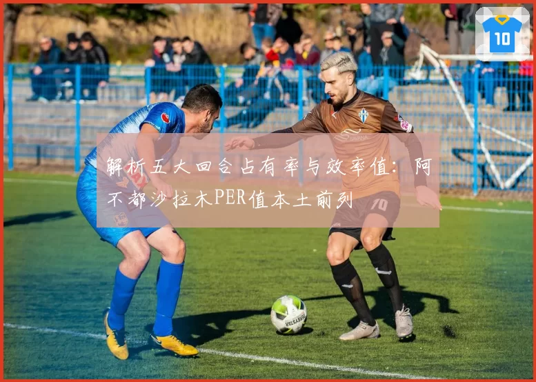 解析五大回合占有率与效率值：阿不都沙拉木PER值本土前列