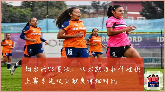 切尔西vs曼联：帕尔默与拉什福德上赛季进攻贡献度详细对比